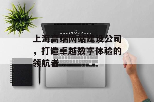 上海高端网站建设公司，打造卓越数字体验的领航者