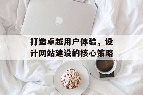 打造卓越用户体验，设计网站建设的核心策略