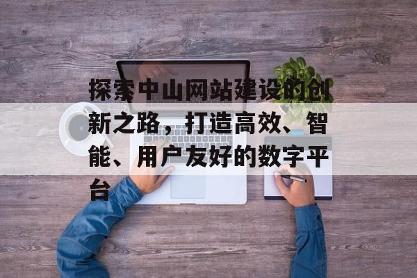 探索中山网站建设的创新之路，打造高效、智能、用户友好的数字平台