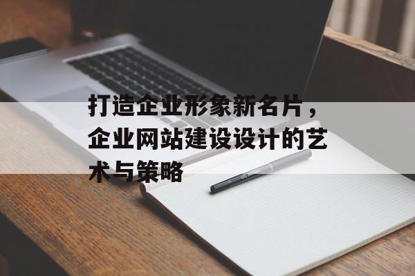 打造企业形象新名片，企业网站建设设计的艺术与策略