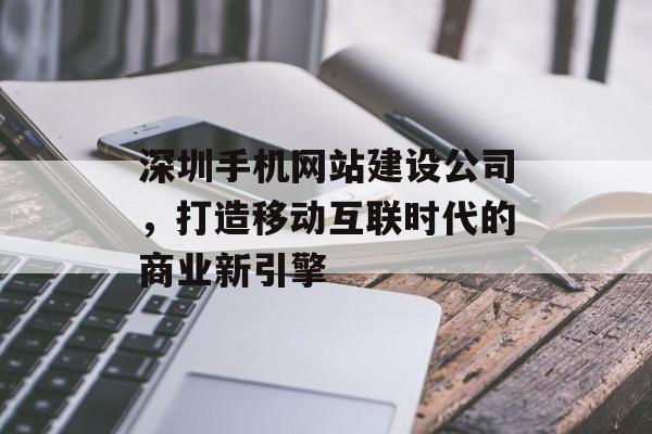深圳手机网站建设公司，打造移动互联时代的商业新引擎