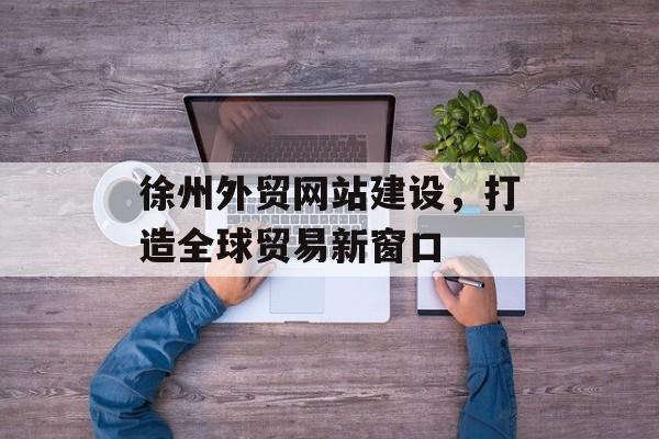 徐州外贸网站建设，打造全球贸易新窗口