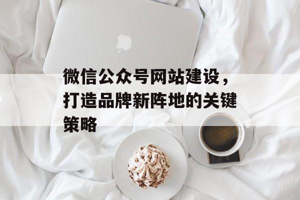 微信公众号网站建设，打造品牌新阵地的关键策略