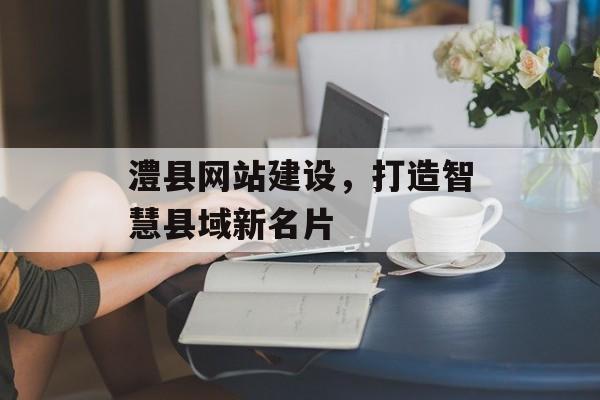 澧县网站建设，打造智慧县域新名片