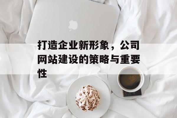 打造企业新形象，公司网站建设的策略与重要性