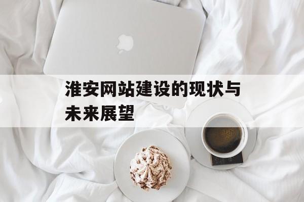 淮安网站建设的现状与未来展望