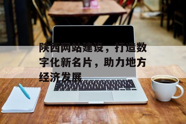 陕西网站建设，打造数字化新名片，助力地方经济发展