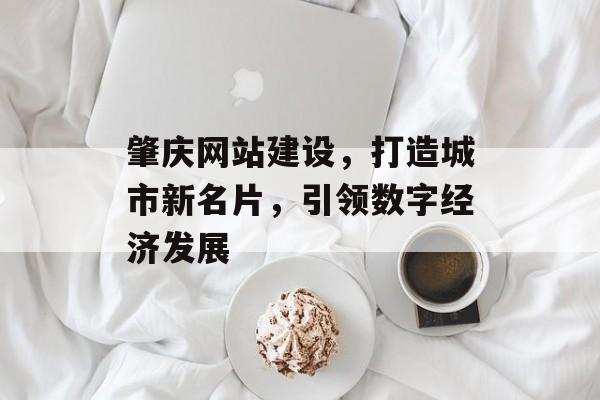 肇庆网站建设，打造城市新名片，引领数字经济发展