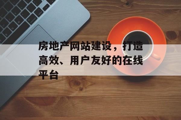 房地产网站建设，打造高效、用户友好的在线平台