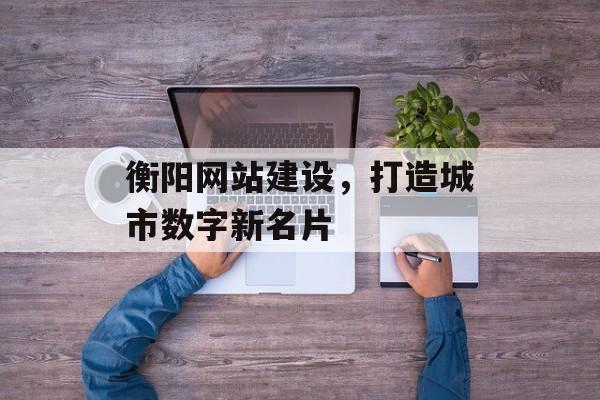 衡阳网站建设，打造城市数字新名片