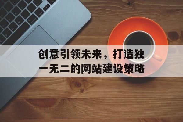 创意引领未来，打造独一无二的网站建设策略