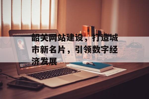 韶关网站建设，打造城市新名片，引领数字经济发展