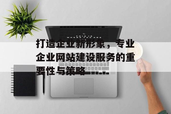 打造企业新形象，专业企业网站建设服务的重要性与策略