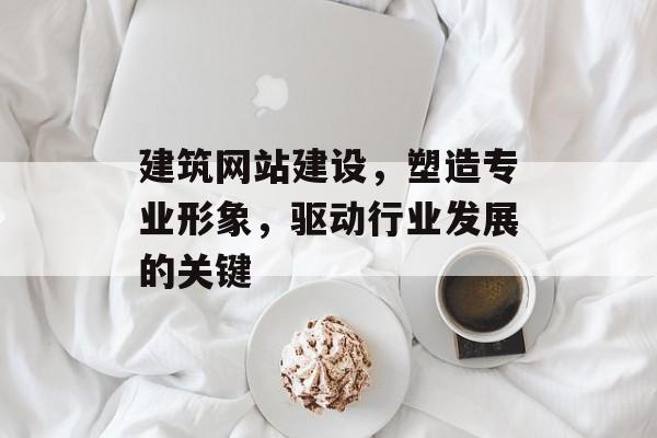 建筑网站建设，塑造专业形象，驱动行业发展的关键
