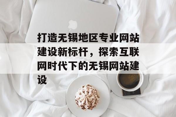 打造无锡地区专业网站建设新标杆，探索互联网时代下的无锡网站建设