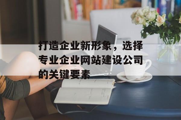 打造企业新形象，选择专业企业网站建设公司的关键要素