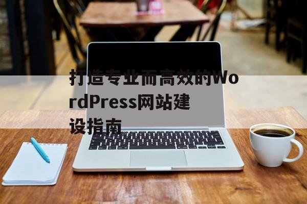 打造专业而高效的WordPress网站建设指南