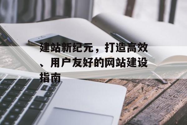 建站新纪元，打造高效、用户友好的网站建设指南