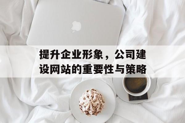 提升企业形象，公司建设网站的重要性与策略