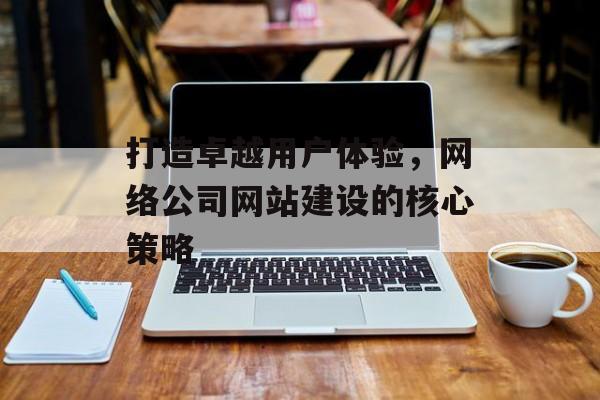 打造卓越用户体验，网络公司网站建设的核心策略