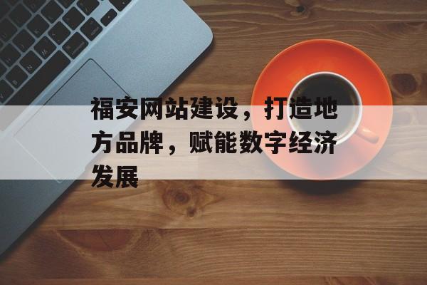 福安网站建设，打造地方品牌，赋能数字经济发展