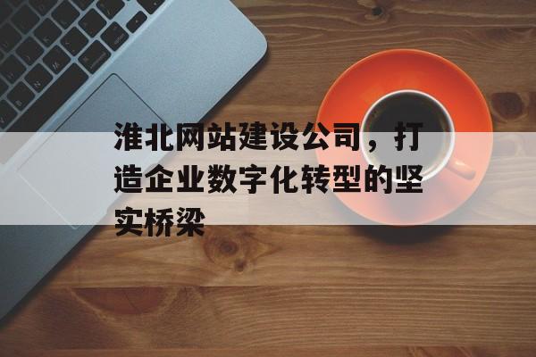 淮北网站建设公司，打造企业数字化转型的坚实桥梁