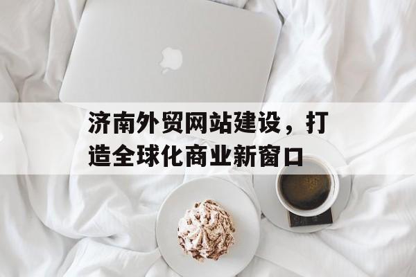 济南外贸网站建设，打造全球化商业新窗口