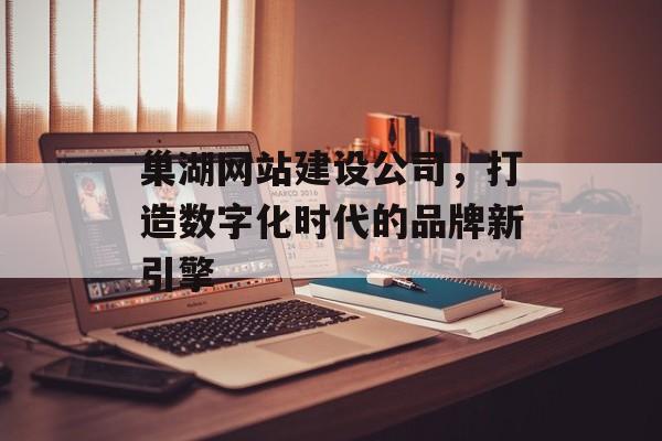 巢湖网站建设公司，打造数字化时代的品牌新引擎
