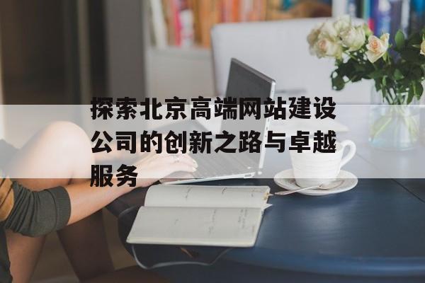 探索北京高端网站建设公司的创新之路与卓越服务