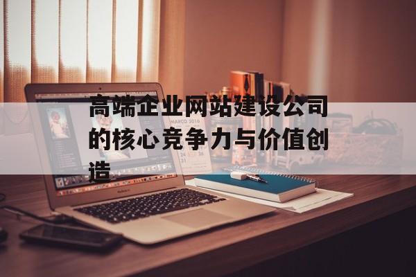 高端企业网站建设公司的核心竞争力与价值创造