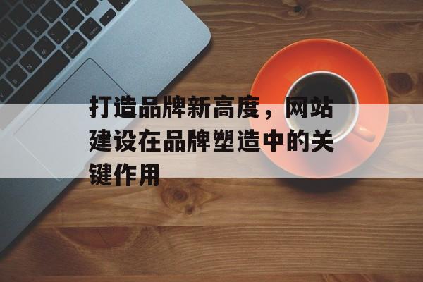 打造品牌新高度，网站建设在品牌塑造中的关键作用
