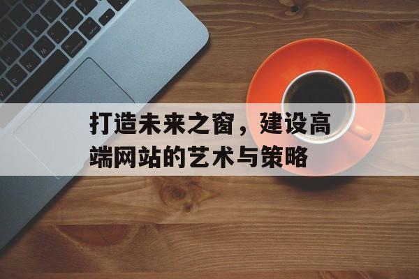 打造未来之窗，建设高端网站的艺术与策略