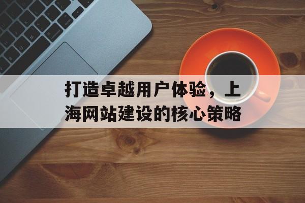 打造卓越用户体验，上海网站建设的核心策略