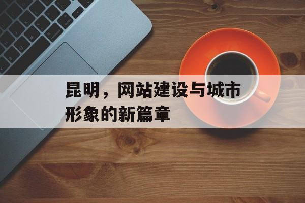 昆明,网站建设与城市形象的新篇章 昆明,网站建设与城市形象的新篇章