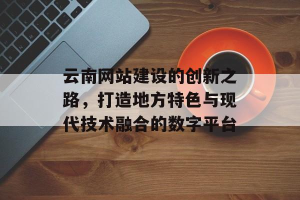 云南网站建设的创新之路，打造地方特色与现代技术融合的数字平台