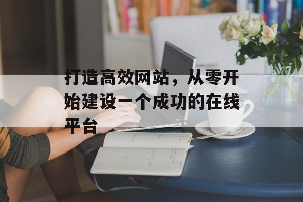 打造高效网站,从零开始建设一个成功的在线平台 打造高效网站,从零开始建设一个成功的在线平台
