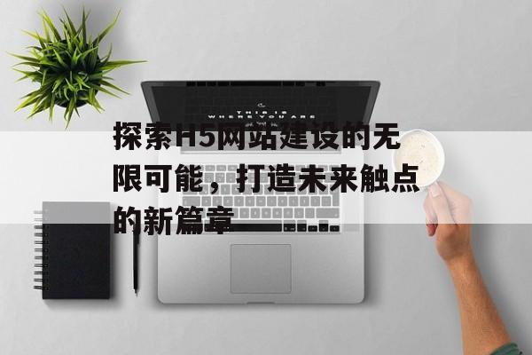 探索H5网站建设的无限可能，打造未来触点的新篇章