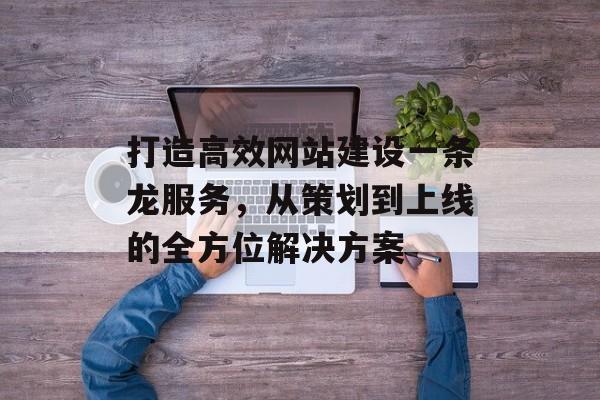 打造高效网站建设一条龙服务，从策划到上线的全方位解决方案
