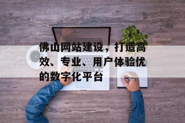 佛山网站建设,打造高效、专业、用户体验优的数字化平台 佛山网站建设,打造高效、专业、用户体验优的数字化平台