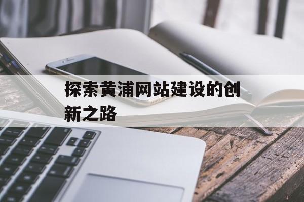 探索黄浦网站建设的创新之路 探索黄浦网站建设的创新之路