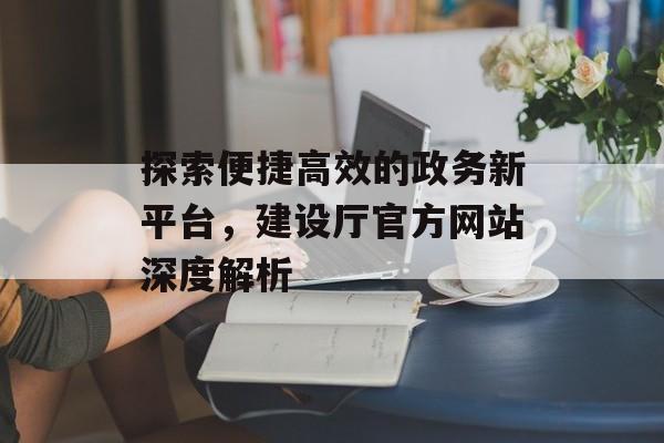 探索便捷高效的政务新平台,建设厅官方网站深度解析 探索便捷高效的政务新平台,建设厅官方网站深度解析