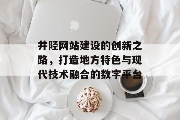 井陉网站建设的创新之路，打造地方特色与现代技术融合的数字平台