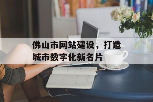 佛山市网站建设,打造城市数字化新名片 佛山市网站建设,打造城市数字化新名片