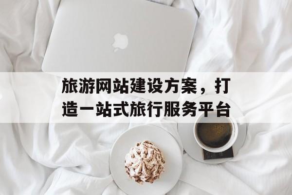 旅游网站建设方案,打造一站式旅行服务平台 旅游网站建设方案,打造一站式旅行服务平台