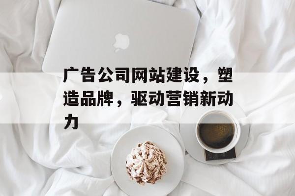 广告公司网站建设,塑造品牌,驱动营销新动力 广告公司网站建设,塑造品牌,驱动营销新动力