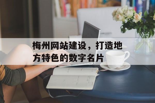 梅州网站建设，打造地方特色的数字名片
