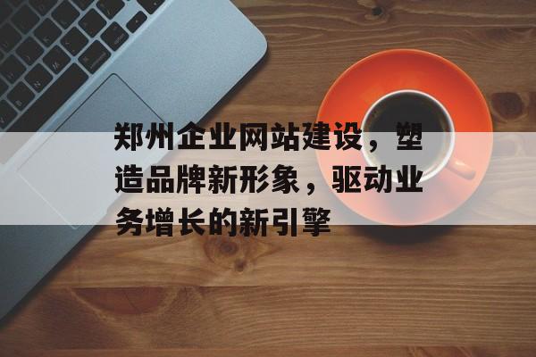 郑州企业网站建设，塑造品牌新形象，驱动业务增长的新引擎