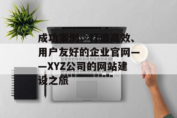 成功案例，打造高效、用户友好的企业官网——XYZ公司的网站建设之旅