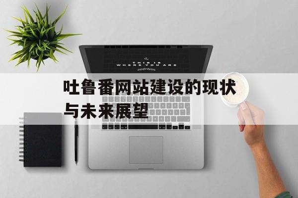 吐鲁番网站建设的现状与未来展望