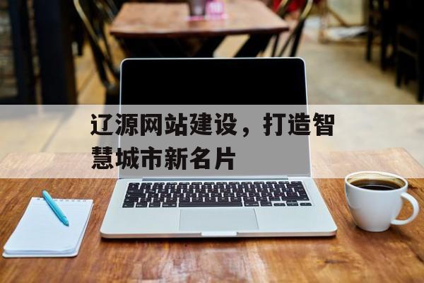 辽源网站建设，打造智慧城市新名片